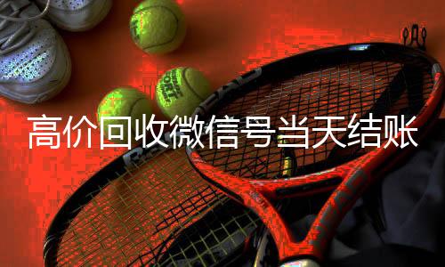 高价回收微信号在线24小时回收vx当天结账（回收微信号秒结账）
